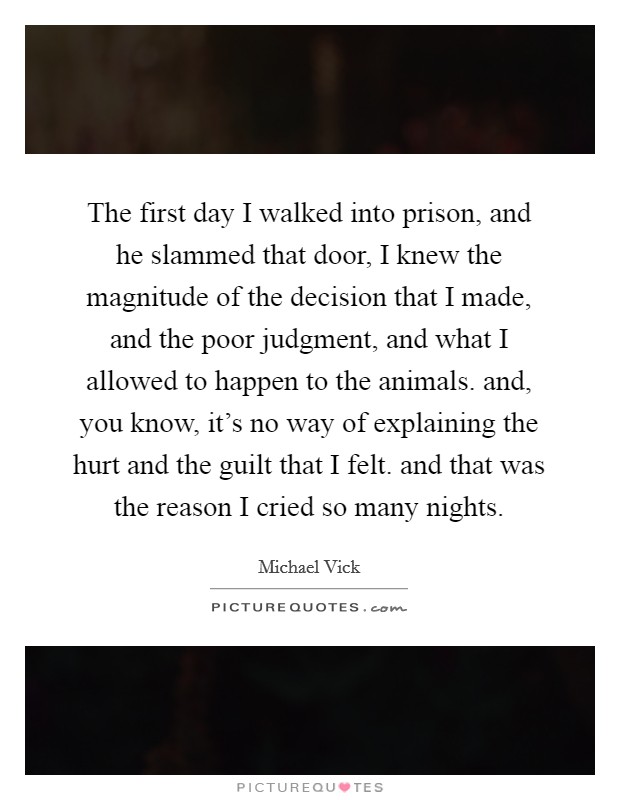 The first day I walked into prison, and he slammed that door, I knew the magnitude of the decision that I made, and the poor judgment, and what I allowed to happen to the animals. and, you know, it's no way of explaining the hurt and the guilt that I felt. and that was the reason I cried so many nights Picture Quote #1
