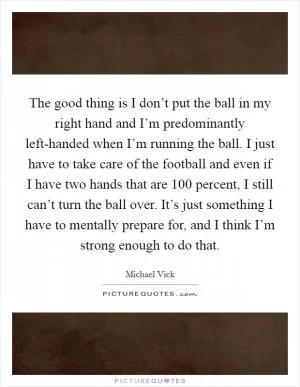 The good thing is I don’t put the ball in my right hand and I’m predominantly left-handed when I’m running the ball. I just have to take care of the football and even if I have two hands that are 100 percent, I still can’t turn the ball over. It’s just something I have to mentally prepare for, and I think I’m strong enough to do that Picture Quote #1