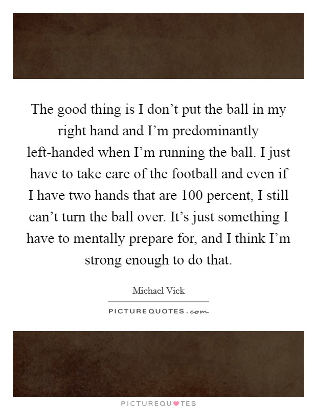 The good thing is I don't put the ball in my right hand and I'm predominantly left-handed when I'm running the ball. I just have to take care of the football and even if I have two hands that are 100 percent, I still can't turn the ball over. It's just something I have to mentally prepare for, and I think I'm strong enough to do that Picture Quote #1