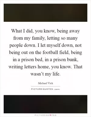 What I did, you know, being away from my family, letting so many people down. I let myself down, not being out on the football field, being in a prison bed, in a prison bunk, writing letters home, you know. That wasn’t my life Picture Quote #1