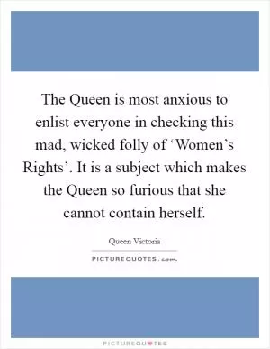 The Queen is most anxious to enlist everyone in checking this mad, wicked folly of ‘Women’s Rights’. It is a subject which makes the Queen so furious that she cannot contain herself Picture Quote #1