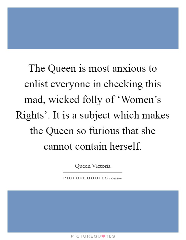 The Queen is most anxious to enlist everyone in checking this mad, wicked folly of ‘Women's Rights'. It is a subject which makes the Queen so furious that she cannot contain herself Picture Quote #1