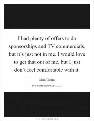 I had plenty of offers to do sponsorships and TV commercials, but it’s just not in me. I would love to get that out of me, but I just don’t feel comfortable with it Picture Quote #1