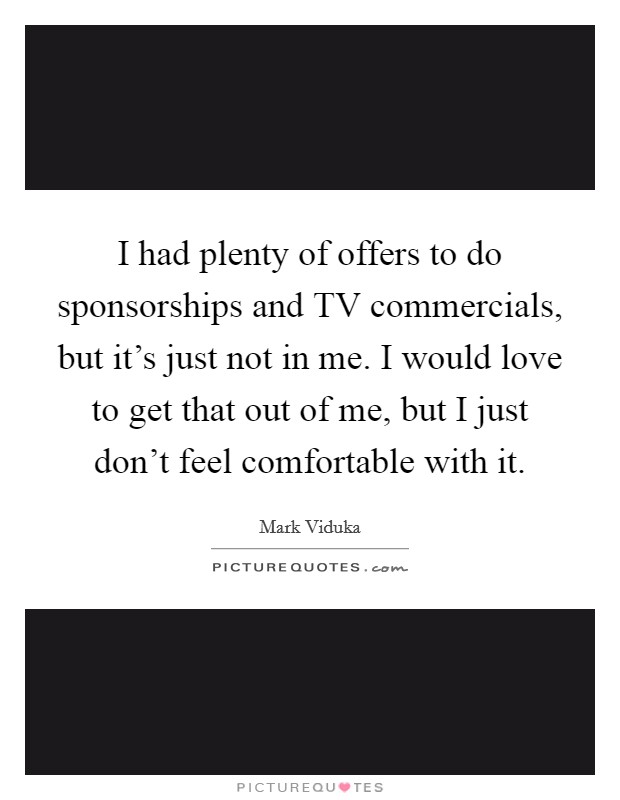 I had plenty of offers to do sponsorships and TV commercials, but it's just not in me. I would love to get that out of me, but I just don't feel comfortable with it Picture Quote #1