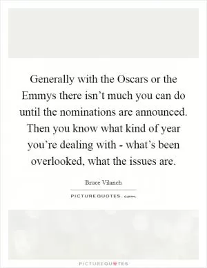 Generally with the Oscars or the Emmys there isn’t much you can do until the nominations are announced. Then you know what kind of year you’re dealing with - what’s been overlooked, what the issues are Picture Quote #1