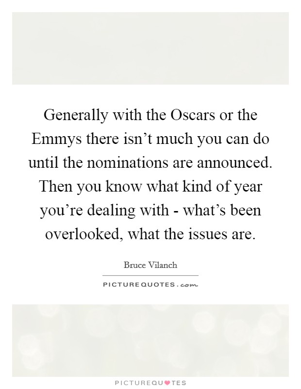 Generally with the Oscars or the Emmys there isn't much you can do until the nominations are announced. Then you know what kind of year you're dealing with - what's been overlooked, what the issues are Picture Quote #1