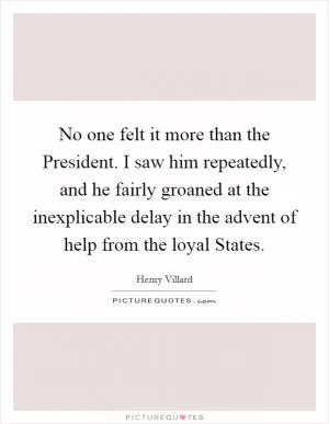 No one felt it more than the President. I saw him repeatedly, and he fairly groaned at the inexplicable delay in the advent of help from the loyal States Picture Quote #1