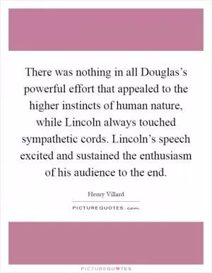 There was nothing in all Douglas’s powerful effort that appealed to the higher instincts of human nature, while Lincoln always touched sympathetic cords. Lincoln’s speech excited and sustained the enthusiasm of his audience to the end Picture Quote #1