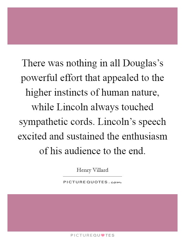 There was nothing in all Douglas's powerful effort that appealed to the higher instincts of human nature, while Lincoln always touched sympathetic cords. Lincoln's speech excited and sustained the enthusiasm of his audience to the end Picture Quote #1