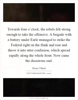 Towards four o’clock, the rebels felt strong enough to take the offensive. A brigade with a battery under Earle managed to strike the Federal right on the flank and rear and throw it into utter confusion, which spread rapidly along the whole front. Now came the disastrous end Picture Quote #1