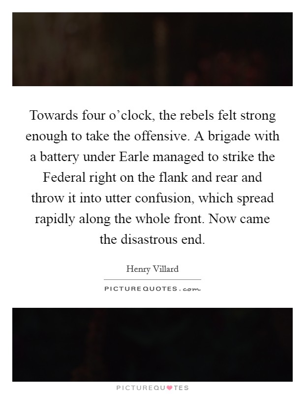 Towards four o'clock, the rebels felt strong enough to take the offensive. A brigade with a battery under Earle managed to strike the Federal right on the flank and rear and throw it into utter confusion, which spread rapidly along the whole front. Now came the disastrous end Picture Quote #1