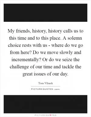 My friends, history, history calls us to this time and to this place. A solemn choice rests with us - where do we go from here? Do we move slowly and incrementally? Or do we seize the challenge of our time and tackle the great issues of our day Picture Quote #1