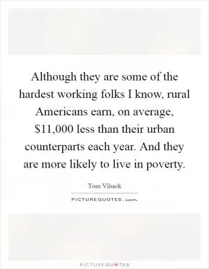 Although they are some of the hardest working folks I know, rural Americans earn, on average, $11,000 less than their urban counterparts each year. And they are more likely to live in poverty Picture Quote #1