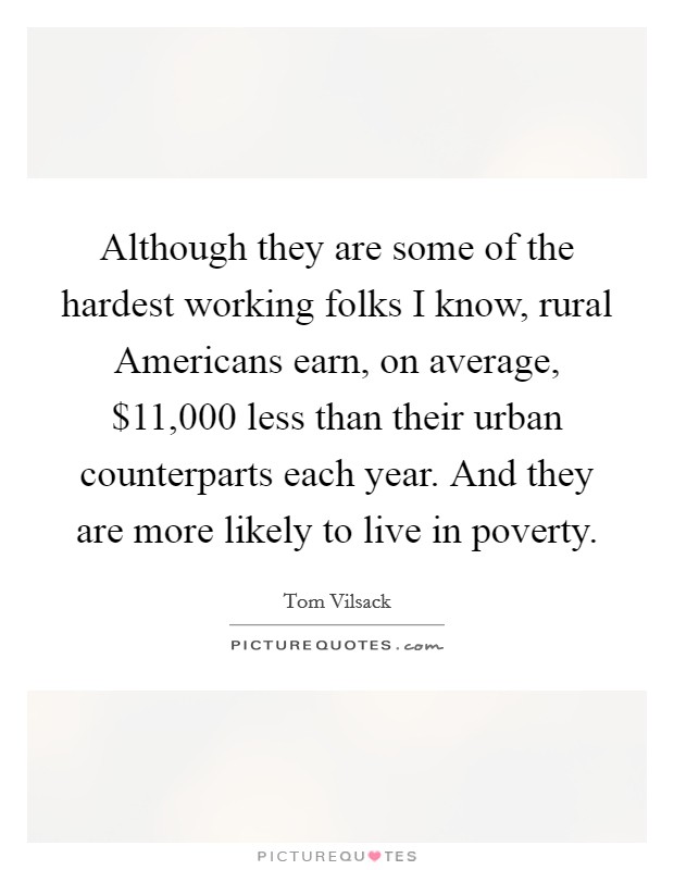 Although they are some of the hardest working folks I know, rural Americans earn, on average, $11,000 less than their urban counterparts each year. And they are more likely to live in poverty Picture Quote #1