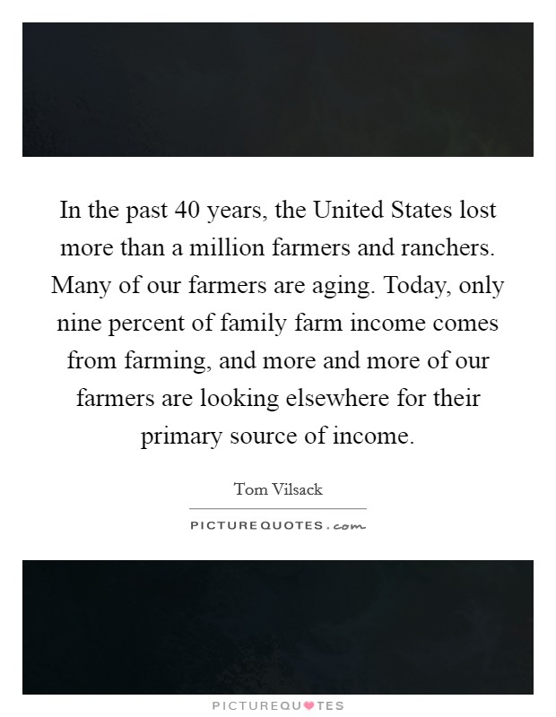 In the past 40 years, the United States lost more than a million farmers and ranchers. Many of our farmers are aging. Today, only nine percent of family farm income comes from farming, and more and more of our farmers are looking elsewhere for their primary source of income Picture Quote #1