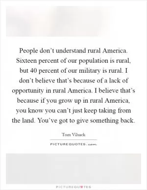 People don’t understand rural America. Sixteen percent of our population is rural, but 40 percent of our military is rural. I don’t believe that’s because of a lack of opportunity in rural America. I believe that’s because if you grow up in rural America, you know you can’t just keep taking from the land. You’ve got to give something back Picture Quote #1