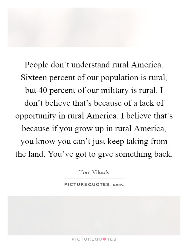 People don't understand rural America. Sixteen percent of our population is rural, but 40 percent of our military is rural. I don't believe that's because of a lack of opportunity in rural America. I believe that's because if you grow up in rural America, you know you can't just keep taking from the land. You've got to give something back Picture Quote #1