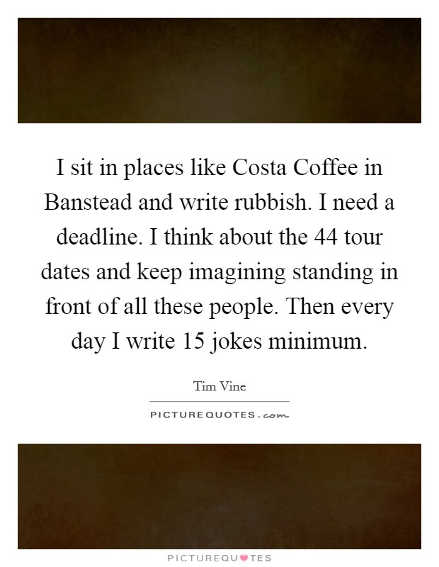 I sit in places like Costa Coffee in Banstead and write rubbish. I need a deadline. I think about the 44 tour dates and keep imagining standing in front of all these people. Then every day I write 15 jokes minimum Picture Quote #1