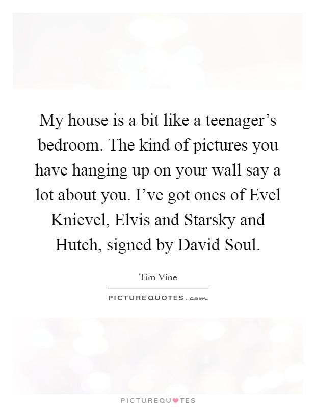 My house is a bit like a teenager's bedroom. The kind of pictures you have hanging up on your wall say a lot about you. I've got ones of Evel Knievel, Elvis and Starsky and Hutch, signed by David Soul Picture Quote #1