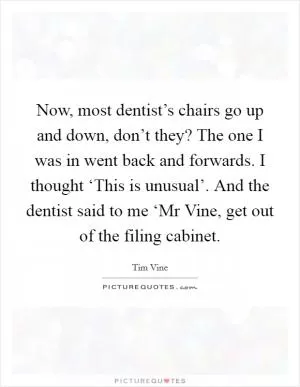 Now, most dentist’s chairs go up and down, don’t they? The one I was in went back and forwards. I thought ‘This is unusual’. And the dentist said to me ‘Mr Vine, get out of the filing cabinet Picture Quote #1