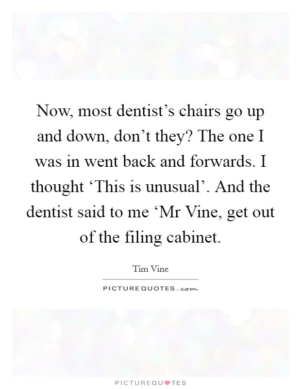 Now, most dentist's chairs go up and down, don't they? The one I was in went back and forwards. I thought ‘This is unusual'. And the dentist said to me ‘Mr Vine, get out of the filing cabinet Picture Quote #1