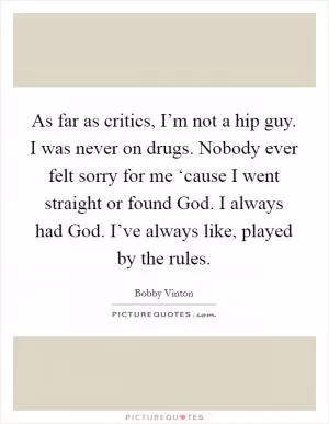 As far as critics, I’m not a hip guy. I was never on drugs. Nobody ever felt sorry for me ‘cause I went straight or found God. I always had God. I’ve always like, played by the rules Picture Quote #1