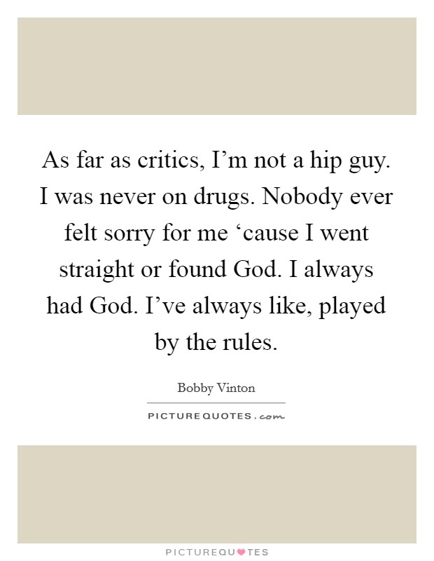 As far as critics, I'm not a hip guy. I was never on drugs. Nobody ever felt sorry for me ‘cause I went straight or found God. I always had God. I've always like, played by the rules Picture Quote #1