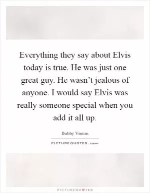 Everything they say about Elvis today is true. He was just one great guy. He wasn’t jealous of anyone. I would say Elvis was really someone special when you add it all up Picture Quote #1