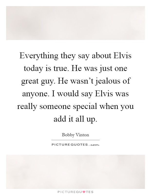 Everything they say about Elvis today is true. He was just one great guy. He wasn't jealous of anyone. I would say Elvis was really someone special when you add it all up Picture Quote #1
