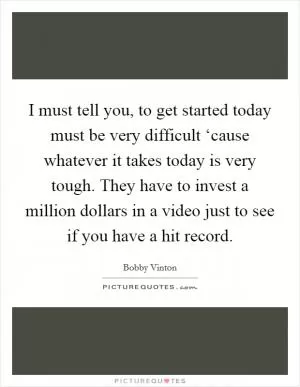 I must tell you, to get started today must be very difficult ‘cause whatever it takes today is very tough. They have to invest a million dollars in a video just to see if you have a hit record Picture Quote #1