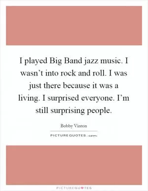 I played Big Band jazz music. I wasn’t into rock and roll. I was just there because it was a living. I surprised everyone. I’m still surprising people Picture Quote #1
