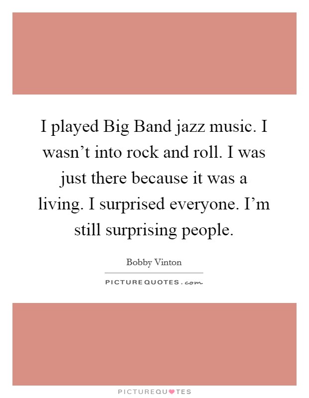 I played Big Band jazz music. I wasn't into rock and roll. I was just there because it was a living. I surprised everyone. I'm still surprising people Picture Quote #1