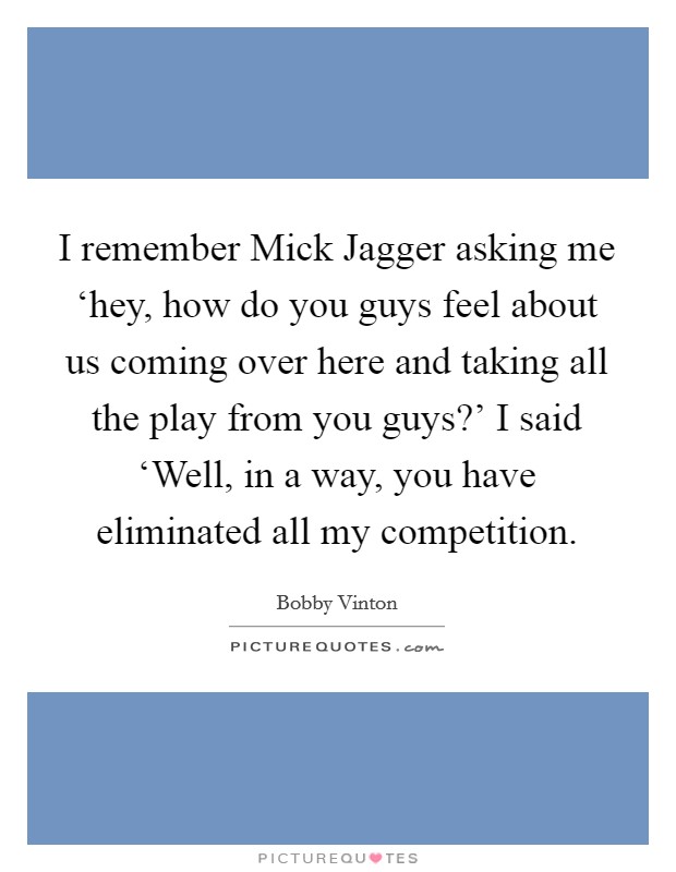 I remember Mick Jagger asking me ‘hey, how do you guys feel about us coming over here and taking all the play from you guys?' I said ‘Well, in a way, you have eliminated all my competition Picture Quote #1