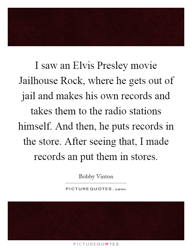 I saw an Elvis Presley movie Jailhouse Rock, where he gets out of jail and makes his own records and takes them to the radio stations himself. And then, he puts records in the store. After seeing that, I made records an put them in stores Picture Quote #1