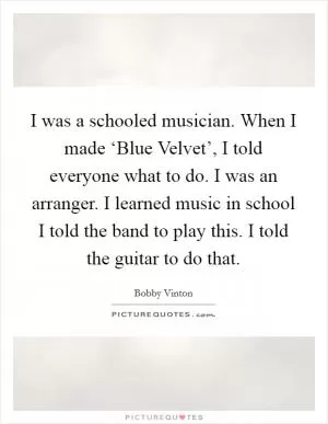 I was a schooled musician. When I made ‘Blue Velvet’, I told everyone what to do. I was an arranger. I learned music in school I told the band to play this. I told the guitar to do that Picture Quote #1