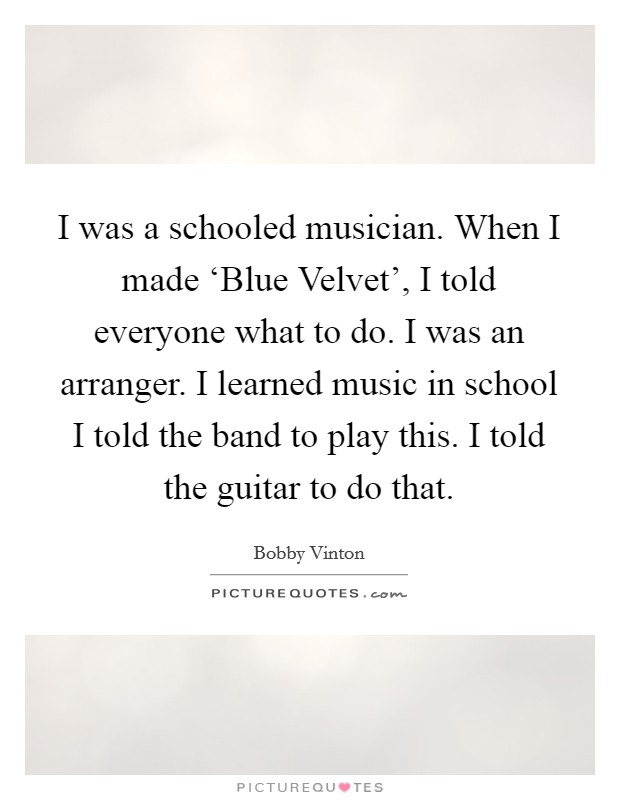 I was a schooled musician. When I made ‘Blue Velvet', I told everyone what to do. I was an arranger. I learned music in school I told the band to play this. I told the guitar to do that Picture Quote #1