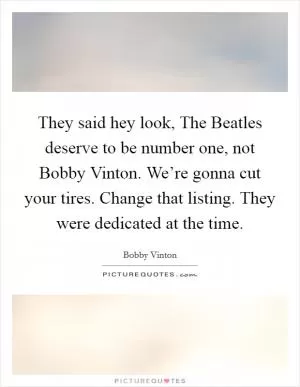 They said hey look, The Beatles deserve to be number one, not Bobby Vinton. We’re gonna cut your tires. Change that listing. They were dedicated at the time Picture Quote #1