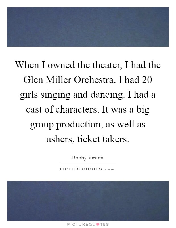 When I owned the theater, I had the Glen Miller Orchestra. I had 20 girls singing and dancing. I had a cast of characters. It was a big group production, as well as ushers, ticket takers Picture Quote #1