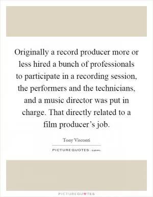 Originally a record producer more or less hired a bunch of professionals to participate in a recording session, the performers and the technicians, and a music director was put in charge. That directly related to a film producer’s job Picture Quote #1