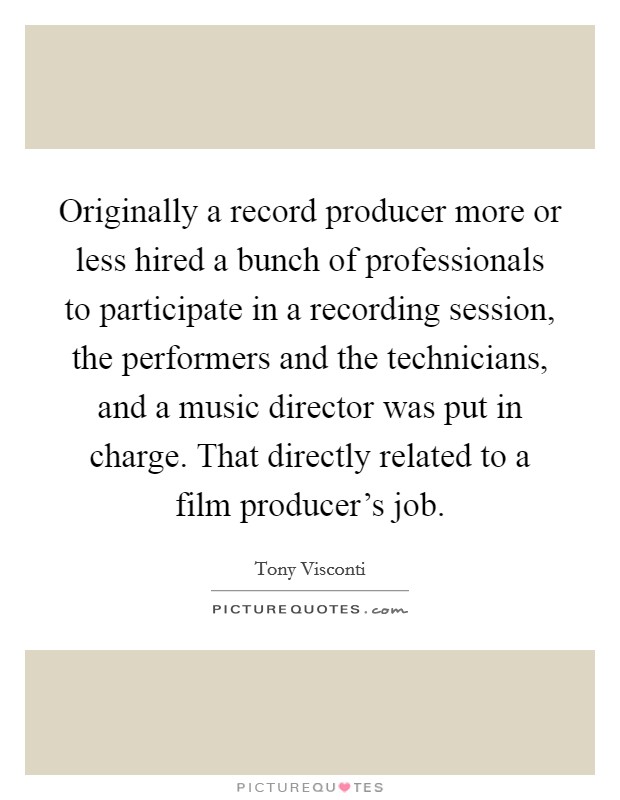 Originally a record producer more or less hired a bunch of professionals to participate in a recording session, the performers and the technicians, and a music director was put in charge. That directly related to a film producer's job Picture Quote #1