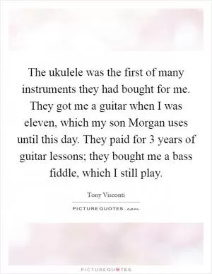 The ukulele was the first of many instruments they had bought for me. They got me a guitar when I was eleven, which my son Morgan uses until this day. They paid for 3 years of guitar lessons; they bought me a bass fiddle, which I still play Picture Quote #1