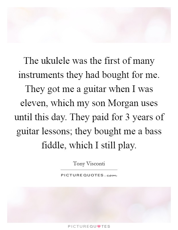 The ukulele was the first of many instruments they had bought for me. They got me a guitar when I was eleven, which my son Morgan uses until this day. They paid for 3 years of guitar lessons; they bought me a bass fiddle, which I still play Picture Quote #1