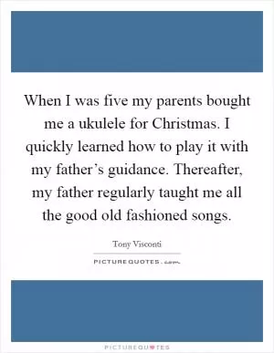 When I was five my parents bought me a ukulele for Christmas. I quickly learned how to play it with my father’s guidance. Thereafter, my father regularly taught me all the good old fashioned songs Picture Quote #1