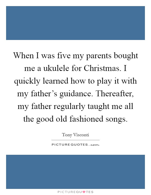 When I was five my parents bought me a ukulele for Christmas. I quickly learned how to play it with my father's guidance. Thereafter, my father regularly taught me all the good old fashioned songs Picture Quote #1
