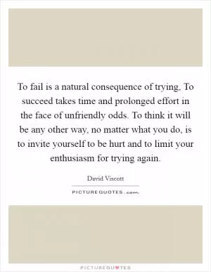 To fail is a natural consequence of trying, To succeed takes time and prolonged effort in the face of unfriendly odds. To think it will be any other way, no matter what you do, is to invite yourself to be hurt and to limit your enthusiasm for trying again Picture Quote #1