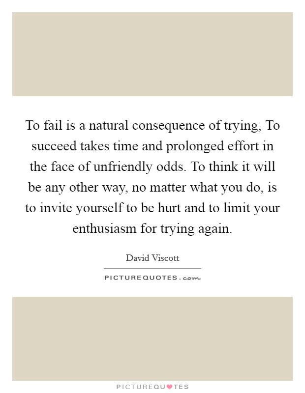 To fail is a natural consequence of trying, To succeed takes time and prolonged effort in the face of unfriendly odds. To think it will be any other way, no matter what you do, is to invite yourself to be hurt and to limit your enthusiasm for trying again Picture Quote #1