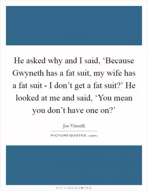 He asked why and I said, ‘Because Gwyneth has a fat suit, my wife has a fat suit - I don’t get a fat suit?’ He looked at me and said, ‘You mean you don’t have one on?’ Picture Quote #1