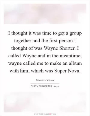 I thought it was time to get a group together and the first person I thought of was Wayne Shorter. I called Wayne and in the meantime, wayne called me to make an album with him, which was Super Nova Picture Quote #1