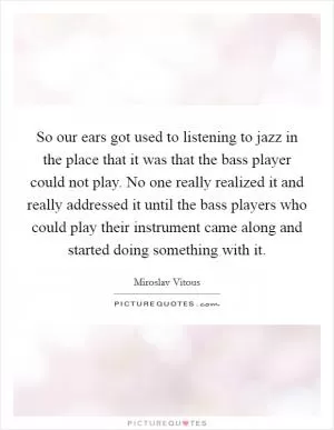 So our ears got used to listening to jazz in the place that it was that the bass player could not play. No one really realized it and really addressed it until the bass players who could play their instrument came along and started doing something with it Picture Quote #1