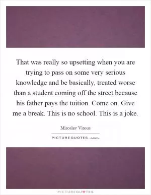That was really so upsetting when you are trying to pass on some very serious knowledge and be basically, treated worse than a student coming off the street because his father pays the tuition. Come on. Give me a break. This is no school. This is a joke Picture Quote #1